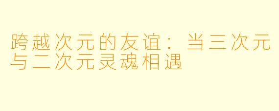 跨越次元的友谊:当三次元与二次元灵魂相遇