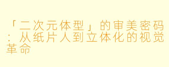 「二次元体型」的审美密码：从纸片人到立体化的视觉革命