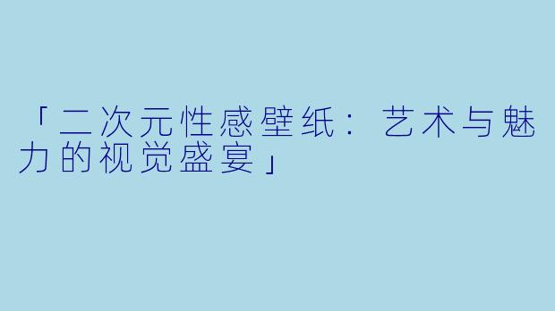 「二次元性感壁纸：艺术与魅力的视觉盛宴」