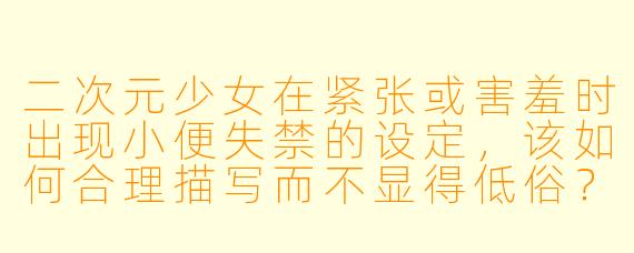 二次元少女在紧张或害羞时出现小便失禁的设定,该如何合理描写而不显得低俗?