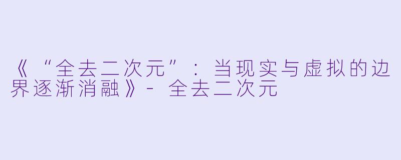 《“全去二次元”：当现实与虚拟的边界逐渐消融》-全去二次元