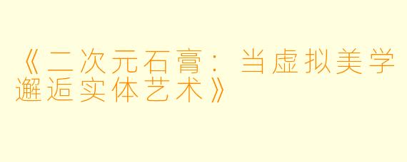 《二次元石膏：当虚拟美学邂逅实体艺术》