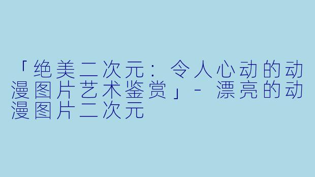 「绝美二次元：令人心动的动漫图片艺术鉴赏」-漂亮的动漫图片二次元