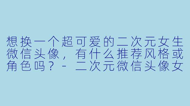 想换一个超可爱的二次元女生微信头像,有什么推荐风格或角色吗?