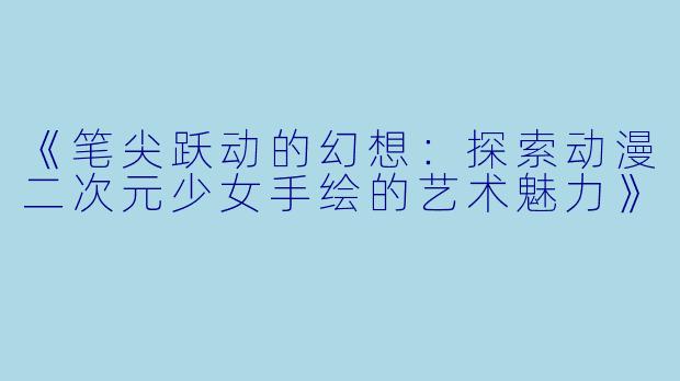 《笔尖跃动的幻想：探索动漫二次元少女手绘的艺术魅力》