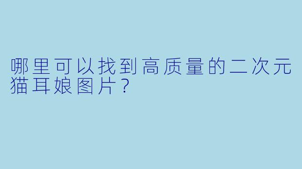 哪里可以找到高质量的二次元猫耳娘图片？