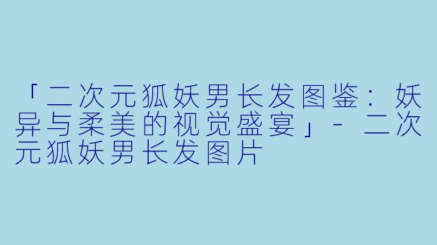 「二次元狐妖男长发图鉴：妖异与柔美的视觉盛宴」-二次元狐妖男长发图片