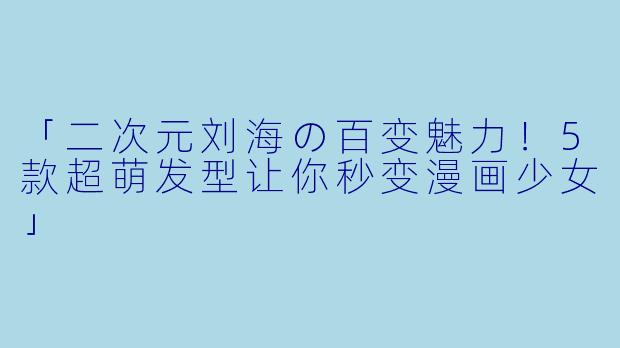 「二次元刘海の百变魅力！5款超萌发型让你秒变漫画少女」