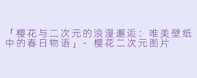 「樱花与二次元的浪漫邂逅：唯美壁纸中的春日物语」-樱花二次元图片