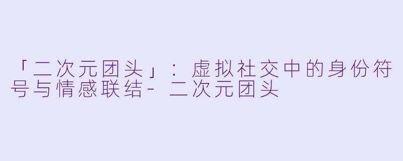 「二次元团头」：虚拟社交中的身份符号与情感联结-二次元团头