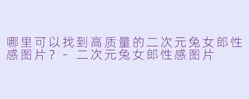 哪里可以找到高质量的二次元兔女郎性感图片？-二次元兔女郎性感图片
