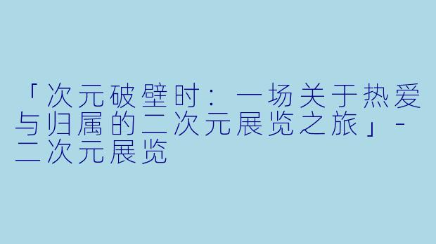 「次元破壁时:一场关于热爱与归属的二次元展览之旅」