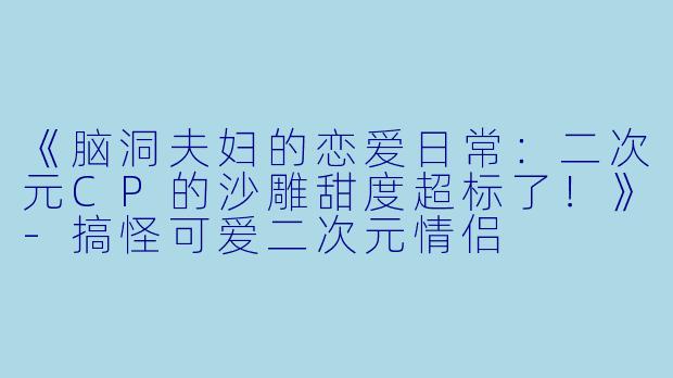 《脑洞夫妇的恋爱日常：二次元CP的沙雕甜度超标了！》-搞怪可爱二次元情侣