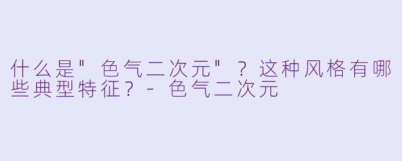 什么是"色气二次元"?这种风格有哪些典型特征?