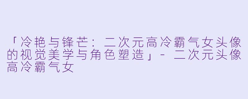 「冷艳与锋芒：二次元高冷霸气女头像的视觉美学与角色塑造」-二次元头像高冷霸气女