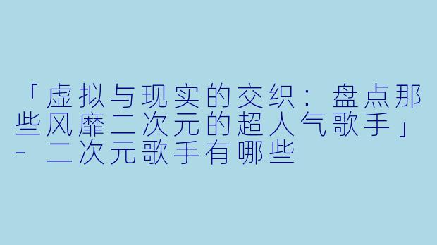 「虚拟与现实的交织：盘点那些风靡二次元的超人气歌手」-二次元歌手有哪些
