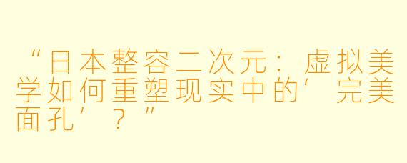 “日本整容二次元：虚拟美学如何重塑现实中的‘完美面孔’？”