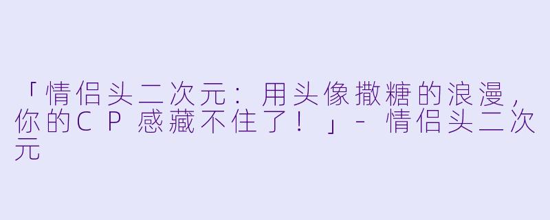 「情侣头二次元：用头像撒糖的浪漫，你的CP感藏不住了！」-情侣头二次元