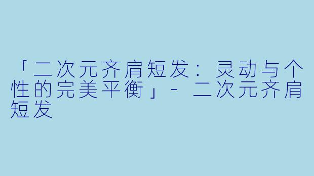 「二次元齐肩短发：灵动与个性的完美平衡」-二次元齐肩短发
