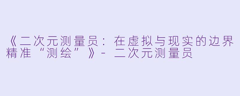 《二次元测量员：在虚拟与现实的边界精准“测绘”》-二次元测量员