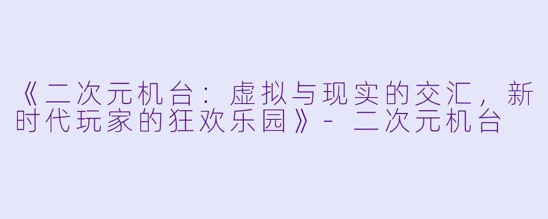 《二次元机台：虚拟与现实的交汇，新时代玩家的狂欢乐园》-二次元机台