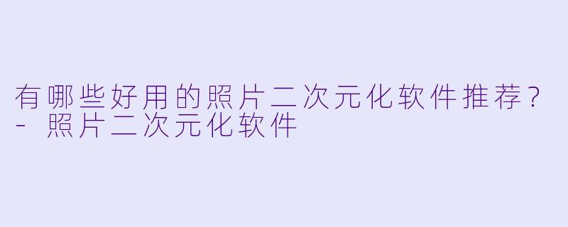 有哪些好用的照片二次元化软件推荐？-照片二次元化软件