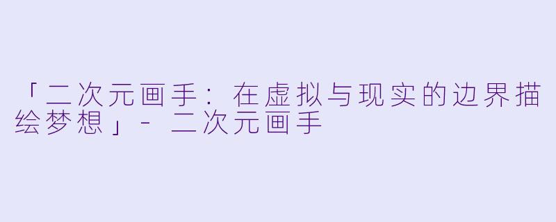 「二次元画手：在虚拟与现实的边界描绘梦想」-二次元画手