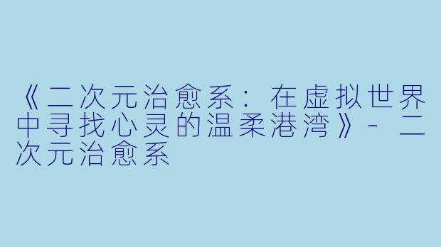 《二次元治愈系:在虚拟世界中寻找心灵的温柔港湾》