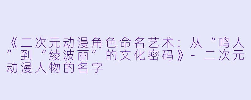 《二次元动漫角色命名艺术：从“鸣人”到“绫波丽”的文化密码》-二次元动漫人物的名字