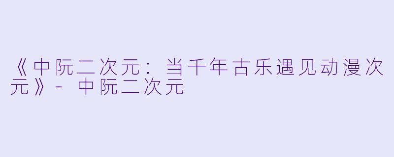 《中阮二次元：当千年古乐遇见动漫次元》-中阮二次元