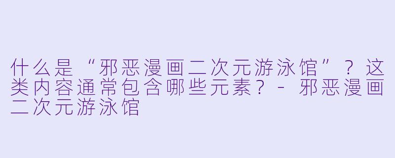 什么是“邪恶漫画二次元游泳馆”？这类内容通常包含哪些元素？-邪恶漫画二次元游泳馆