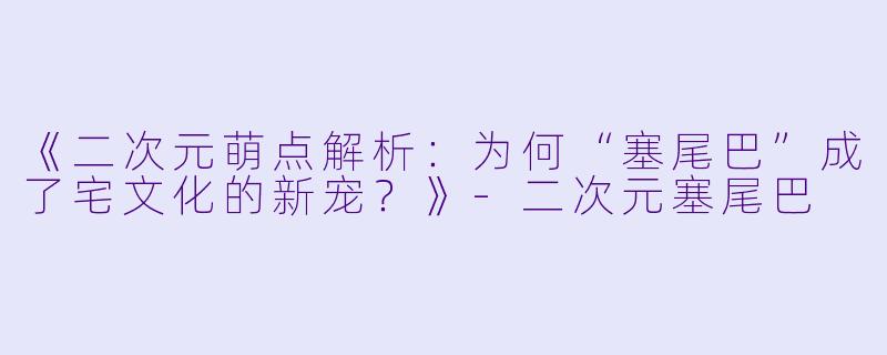 《二次元萌点解析：为何“塞尾巴”成了宅文化的新宠？》-二次元塞尾巴