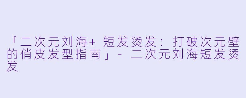 「二次元刘海+短发烫发：打破次元壁的俏皮发型指南」-二次元刘海短发烫发