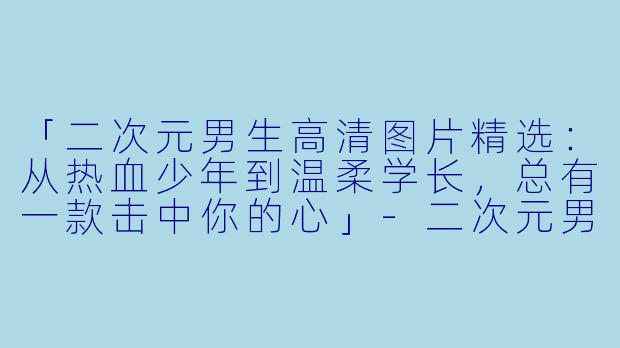 「二次元男生高清图片精选：从热血少年到温柔学长，总有一款击中你的心」-二次元男生图片高清