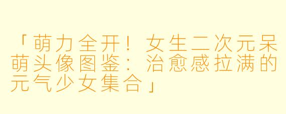 「萌力全开！女生二次元呆萌头像图鉴：治愈感拉满的元气少女集合」