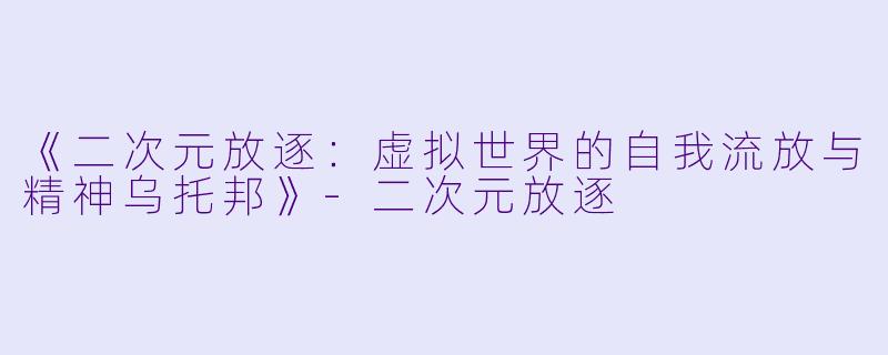 《二次元放逐：虚拟世界的自我流放与精神乌托邦》-二次元放逐