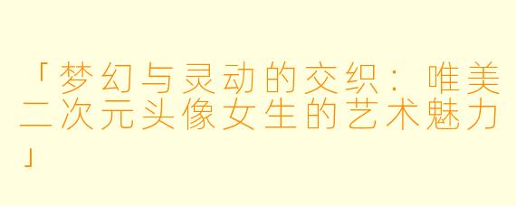 「梦幻与灵动的交织：唯美二次元头像女生的艺术魅力」