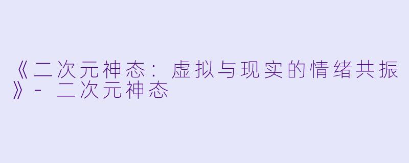 《二次元神态:虚拟与现实的情绪共振》