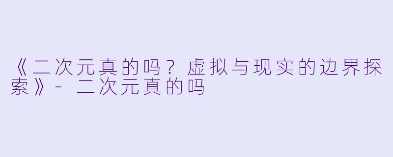 《二次元真的吗?虚拟与现实的边界探索》