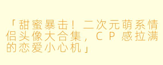 「甜蜜暴击！二次元萌系情侣头像大合集，CP感拉满的恋爱小心机」
