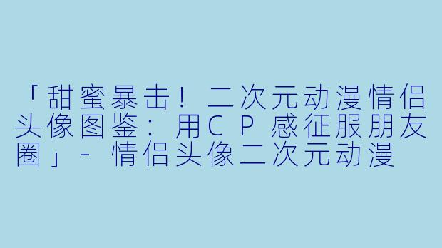 「甜蜜暴击！二次元动漫情侣头像图鉴：用CP感征服朋友圈」-情侣头像二次元动漫