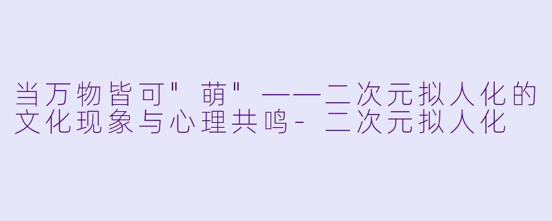 当万物皆可"萌"——二次元拟人化的文化现象与心理共鸣