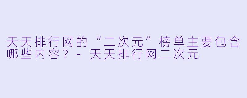 天天排行网的“二次元”榜单主要包含哪些内容？-天天排行网二次元