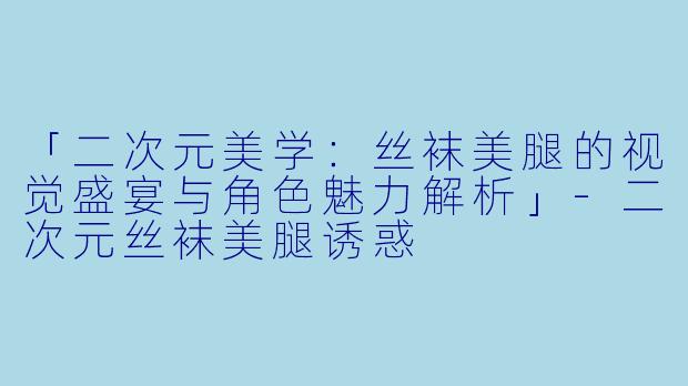 「二次元美学：丝袜美腿的视觉盛宴与角色魅力解析」-二次元丝袜美腿诱惑