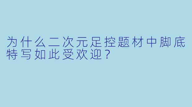 为什么二次元足控题材中脚底特写如此受欢迎?