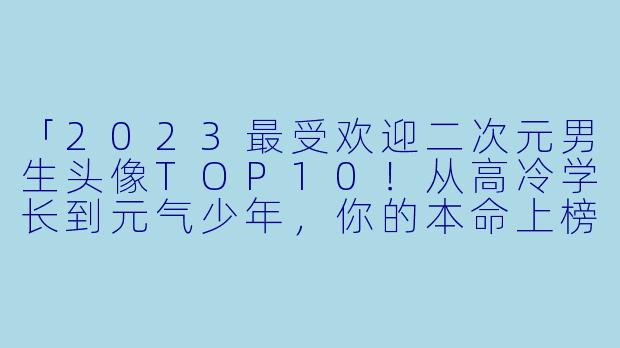 「2023最受欢迎二次元男生头像TOP10!从高冷学长到元气少年,你的本命上榜了吗?」