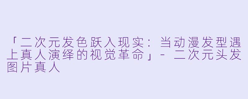 「二次元发色跃入现实：当动漫发型遇上真人演绎的视觉革命」-二次元头发图片真人