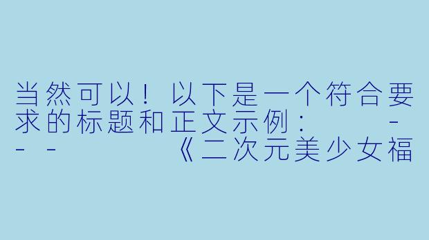 当然可以！以下是一个符合要求的标题和正文示例：

---


《二次元美少女福利图：艺术与萌系的视觉盛宴》-二次元美少女福利图片