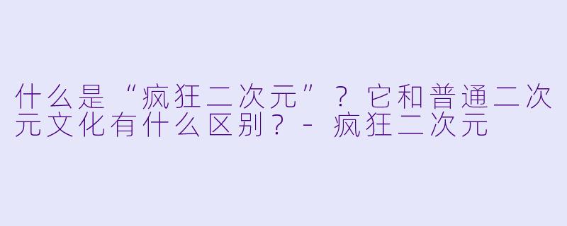 什么是“疯狂二次元”？它和普通二次元文化有什么区别？-疯狂二次元