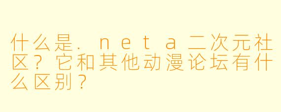 什么是.neta二次元社区?它和其他动漫论坛有什么区别?